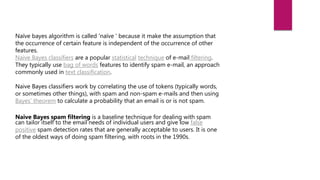Naïve bayes algorithm is called 'naïve ' because it make the assumption that
the occurrence of certain feature is independent of the occurrence of other
features.
Naive Bayes classifiers are a popular statistical technique of e-mail filtering.
They typically use bag of words features to identify spam e-mail, an approach
commonly used in text classification.
Naive Bayes classifiers work by correlating the use of tokens (typically words,
or sometimes other things), with spam and non-spam e-mails and then using
Bayes' theorem to calculate a probability that an email is or is not spam.
Naive Bayes spam filtering is a baseline technique for dealing with spam
can tailor itself to the email needs of individual users and give low false
positive spam detection rates that are generally acceptable to users. It is one
of the oldest ways of doing spam filtering, with roots in the 1990s.
 