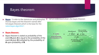 Bayes theorem
 Bayes -"it refer to the statistician and philospher
thomas bayes and the theorem named after
him,bayes theorem,which is the base for the
naïve bayes algorithm".
 Bayes theorem-
 Bayes theorem is stated as probability of the
event B given A is equal to the probability of the
event A given B multiplied by the probability of
A upon probability of B.
 Let us understand what's the bayes theorem
 