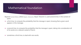 Mathematical foundation
Bayesian email filters utilize Bayes' theorem. Bayes' theorem is used several times in the context of
spam:
 a first time, to compute the probability that the message is spam, knowing that a given word
appears in this message;
 a second time, to compute the probability that the message is spam, taking into consideration all
of its words (or a relevant subset of them);
 sometimes a third time, to deal with rare words.
 
