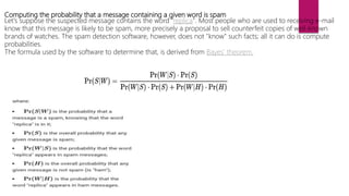 Computing the probability that a message containing a given word is spam
Let's suppose the suspected message contains the word "replica". Most people who are used to receiving e-mail
know that this message is likely to be spam, more precisely a proposal to sell counterfeit copies of well-known
brands of watches. The spam detection software, however, does not "know" such facts; all it can do is compute
probabilities.
The formula used by the software to determine that, is derived from Bayes' theorem.
 
