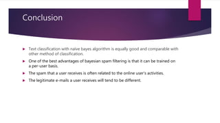 Conclusion
 Text classification with naïve bayes algorithm is equally good and comparable with
other method of classification.
 One of the best advantages of bayesian spam filtering is that it can be trained on
a per-user basis.
 The spam that a user receives is often related to the online user's activities.
 The legitimate e-mails a user receives will tend to be different.
 