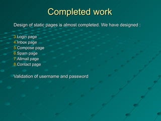 Completed work Design of static pages is almost completed. We have designed : Login page Inbox page  Compose page Spam page Allmail page  Contact page Validation of username and password 