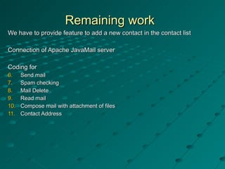Remaining work  We have to provide feature to add a new contact in the contact list Connection of Apache JavaMail server  Coding for Send mail Spam checking Mail Delete Read mail Compose mail with attachment of files Contact Address 