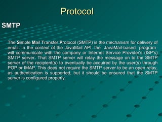 Protocol SMTP   The  S imple  M ail  T ransfer  P rotocol (SMTP) is the mechanism for delivery of email. In the context of the JavaMail API, the  JavaMail-based  program  will communicate with the company or Internet Service Provider's (ISP's) SMTP server. That SMTP server will relay the message on to the SMTP server of the recipient(s) to eventually be acquired by the user(s) through POP or IMAP. This does not require the SMTP server to be an open relay, as authentication is supported, but it should be ensured that the SMTP server is configured properly.  