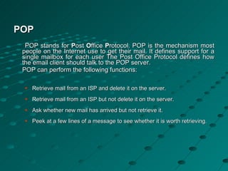 POP POP stands for  P ost  O ffice  P rotocol. POP is the mechanism most people on the Internet use to get their mail. It defines support for a single mailbox for each user The Post Office Protocol defines how the email client should talk to the POP server. POP can perform the following functions:  Retrieve mail from an ISP and delete it on the server.  Retrieve mail from an ISP but not delete it on the server.  Ask whether new mail has arrived but not retrieve it.  Peek at a few lines of a message to see whether it is worth retrieving .  