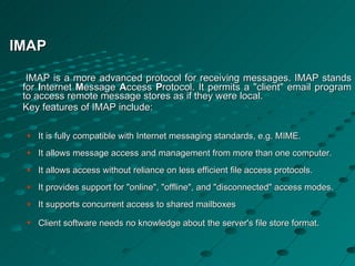 IMAP IMAP is a more advanced protocol for receiving messages. IMAP stands for  I nternet  M essage  A ccess  P rotocol. It permits a "client" email program to access remote message stores as if they were local. Key features of IMAP include: It is fully compatible with Internet messaging standards, e.g. MIME. It allows message access and management from more than one computer. It allows access without reliance on less efficient file access protocols. It provides support for "online", "offline", and "disconnected" access modes. It supports concurrent access to shared mailboxes Client software needs no knowledge about the server's file store format . 