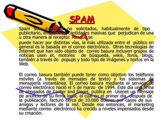 SPAM Spam son mensajes no solicitados, habitualmente de tipo  publicitario, enviados en cantidades masivas que  perjudican de una u otra manera al receptor. Aunque se  puede hacer por distintas vías, la más utilizada entre el  público en general es la basada en el correo electrónico.  Otras tecnologías de Internet que han sido objeto de  correo basura incluyen grupos de noticias usen et, motores  de búsqueda, wikis, foros, blogs, también a través de  popups y todo tipo de imágenes y textos en la Web. El correo basura también puede tener como objetivo los teléfonos móviles (a través de mensajes de texto) y los sistemas de mensajería instantánea. El correo basura mediante el servicio de correo electrónico nació el 5 de marzo  de 1994. Este día una firma de abogados de Canter and Siegel, publica en  Usenet un mensaje de anuncio de su firma legal, el cual en el primer día  después de  la publicación, facturó cerca de 10.000 dólares por casos de sus  amigos y lectores de la red. Desde ese entonces, el marketing mediante correo  electrónico ha crecido a niveles impensados desde su creación. 