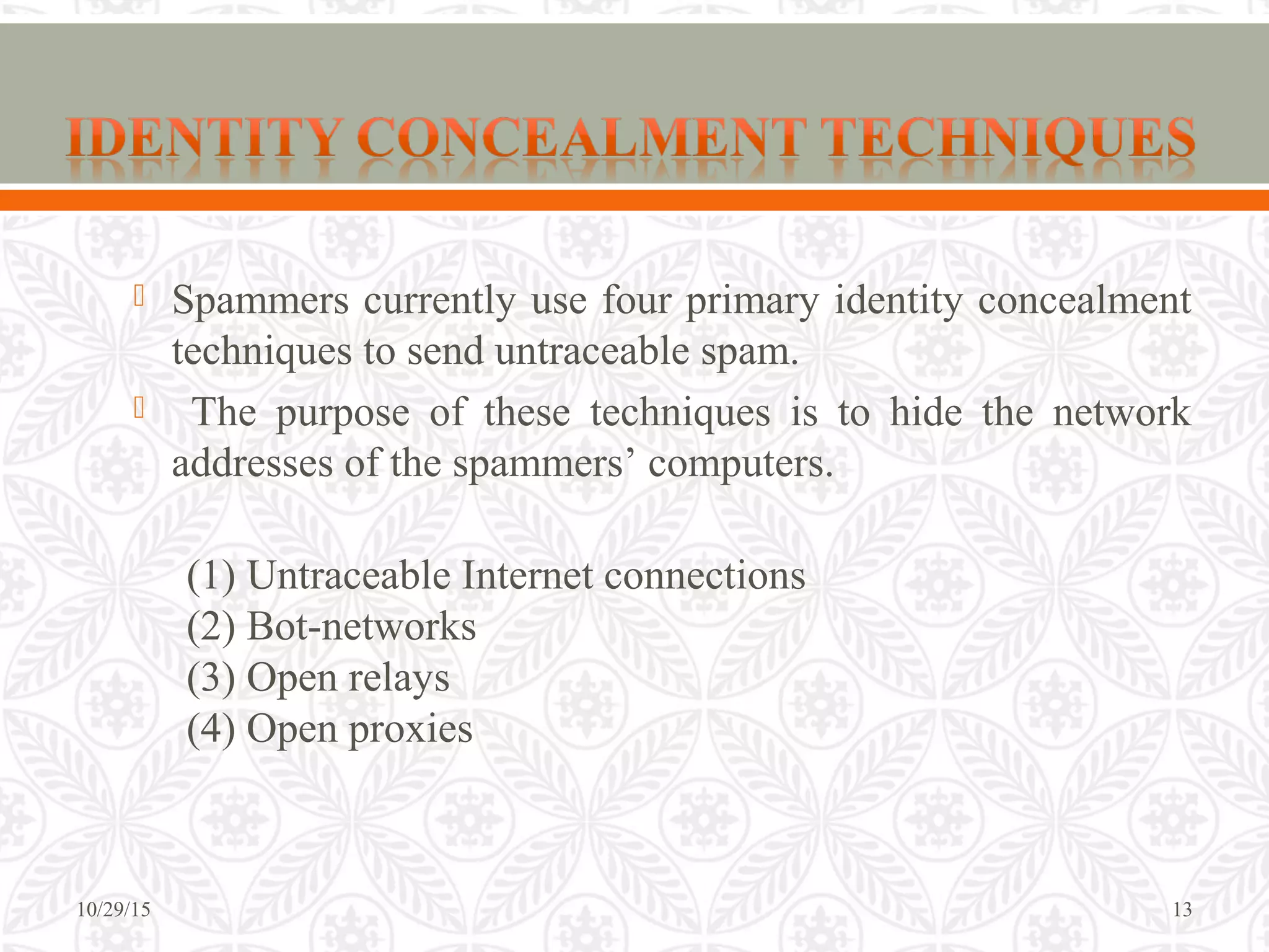  Spammers currently use four primary identity concealment
techniques to send untraceable spam.
 The purpose of these techniques is to hide the network
addresses of the spammers’ computers.
(1) Untraceable Internet connections
(2) Bot-networks
(3) Open relays
(4) Open proxies
10/29/15 13
 