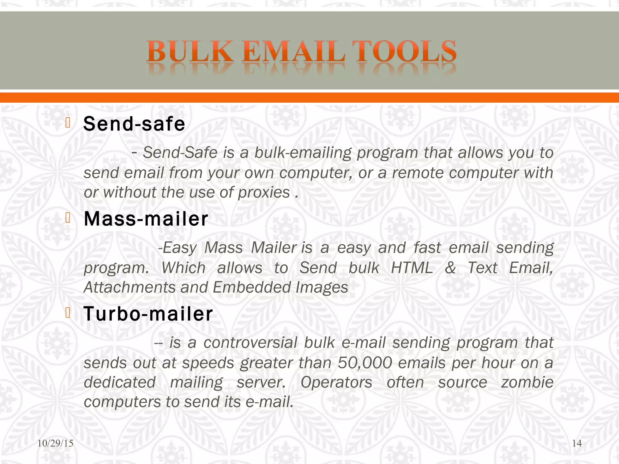  Send-safe
- Send-Safe is a bulk-emailing program that allows you to
send email from your own computer, or a remote computer with
or without the use of proxies .
 Mass-mailer
-Easy Mass Mailer is a easy and fast email sending
program. Which allows to Send bulk HTML & Text Email,
Attachments and Embedded Images
 Turbo-mailer
-- is a controversial bulk e-mail sending program that
sends out at speeds greater than 50,000 emails per hour on a
dedicated mailing server. Operators often source zombie
computers to send its e-mail.
10/29/15 14
 