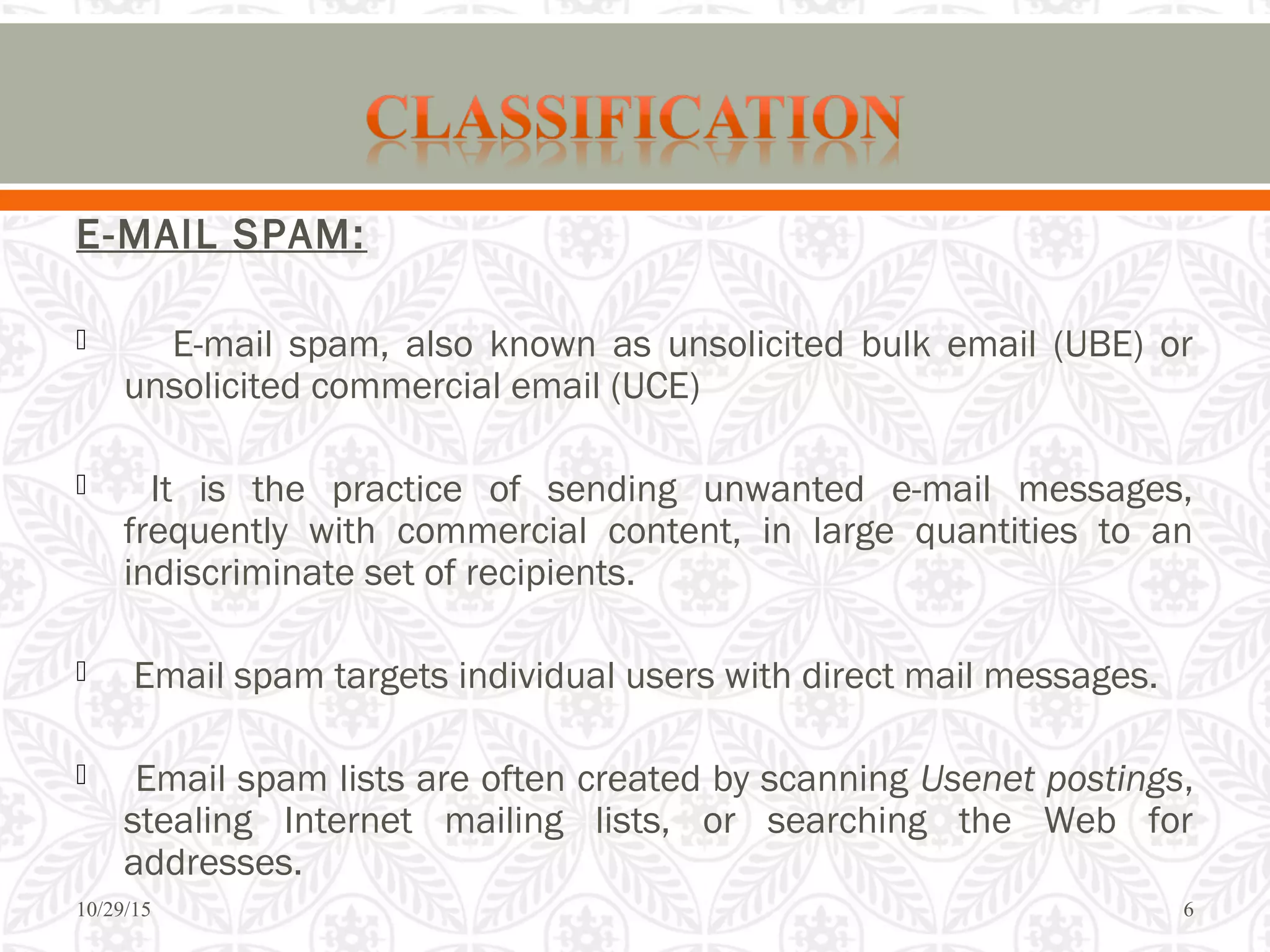 E-MAIL SPAM:
 E-mail spam, also known as unsolicited bulk email (UBE) or
unsolicited commercial email (UCE)
 It is the practice of sending unwanted e-mail messages,
frequently with commercial content, in large quantities to an
indiscriminate set of recipients.
 Email spam targets individual users with direct mail messages.
 Email spam lists are often created by scanning Usenet postings,
stealing Internet mailing lists, or searching the Web for
addresses.
10/29/15 6
 