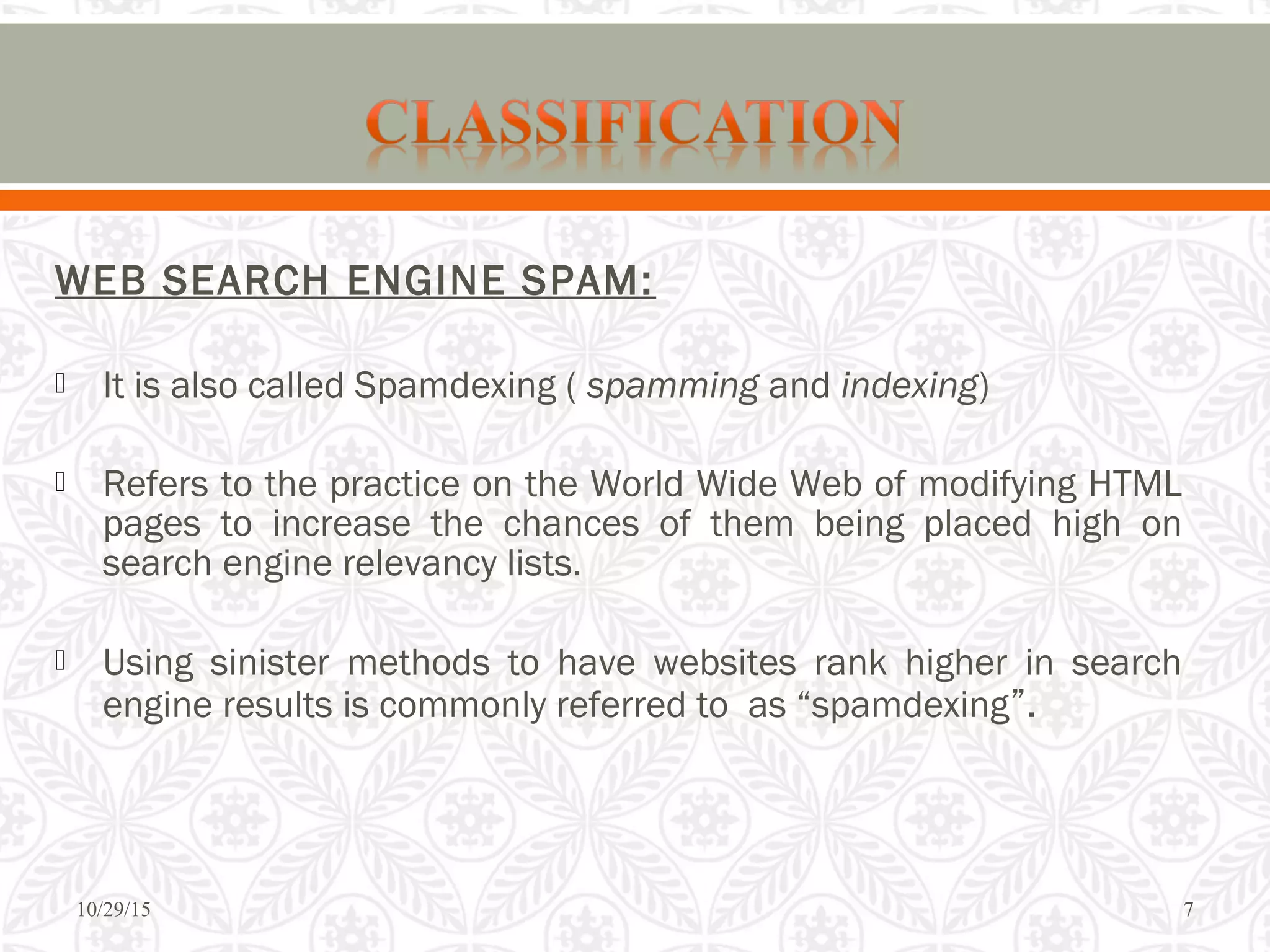 WEB SEARCH ENGINE SPAM:
 It is also called Spamdexing ( spamming and indexing)
 Refers to the practice on the World Wide Web of modifying HTML
pages to increase the chances of them being placed high on
search engine relevancy lists.
 Using sinister methods to have websites rank higher in search
engine results is commonly referred to as “spamdexing”.
10/29/15 7
 