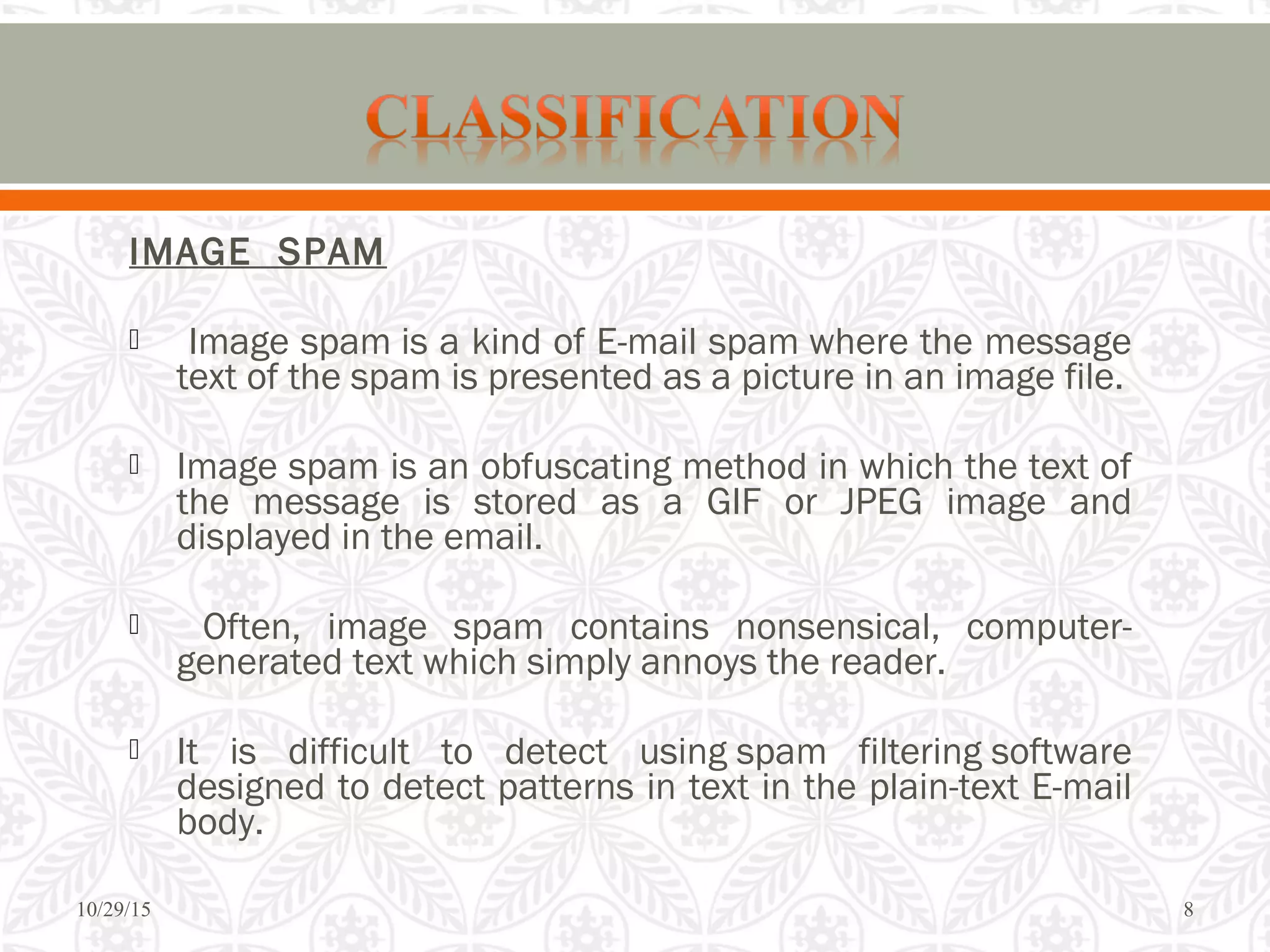 IMAGE SPAM
 Image spam is a kind of E-mail spam where the message
text of the spam is presented as a picture in an image file.
 Image spam is an obfuscating method in which the text of
the message is stored as a GIF or JPEG image and
displayed in the email.
 Often, image spam contains nonsensical, computer-
generated text which simply annoys the reader.
 It is difficult to detect using spam filtering software
designed to detect patterns in text in the plain-text E-mail
body.
10/29/15 8
 
