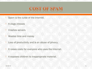  Spam is the curse of the Internet.
 It clogs inboxes
 Crashes servers
 Wastes time and money
 Loss of productivity and is an abuse of privacy.
 It raises costs for everyone who uses the Internet.
 It exposes children to inappropriate material.
10/29/15 11
 