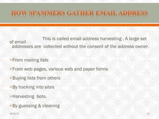 This is called email address harvesting . A large set
of email
addresses are collected without the consent of the address owner.
From mailing lists
From web pages, various web and paper forms
Buying lists from others
By hacking into sites
Harvesting bots.
By guessing & cleaning
10/29/15 12
 
