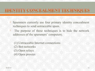  Spammers currently use four primary identity concealment
techniques to send untraceable spam.
 The purpose of these techniques is to hide the network
addresses of the spammers’ computers.
(1) Untraceable Internet connections
(2) Bot-networks
(3) Open relays
(4) Open proxies
10/29/15 13
 