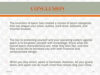  The evolution of spam has created a myriad of spam categories
that can plague your inbox, outbox, hard drive, software, and
internet browser.
 The key to protecting yourself and your operating system against
spam is to empower yourself with knowledge. Know what the
typical spam characteristics are, what they look like, and how
they would like to bombard you with both financial and
computerized danger.
 When you stay smart, spam is harmless. However, let your guard
down, and spam can do much more than simply clog your inbox.
10/29/15 16
 