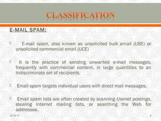 E-MAIL SPAM:
 E-mail spam, also known as unsolicited bulk email (UBE) or
unsolicited commercial email (UCE)
 It is the practice of sending unwanted e-mail messages,
frequently with commercial content, in large quantities to an
indiscriminate set of recipients.
 Email spam targets individual users with direct mail messages.
 Email spam lists are often created by scanning Usenet postings,
stealing Internet mailing lists, or searching the Web for
addresses.
10/29/15 6
 