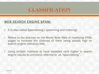 WEB SEARCH ENGINE SPAM:
 It is also called Spamdexing ( spamming and indexing)
 Refers to the practice on the World Wide Web of modifying HTML
pages to increase the chances of them being placed high on
search engine relevancy lists.
 Using sinister methods to have websites rank higher in search
engine results is commonly referred to as “spamdexing”.
10/29/15 7
 