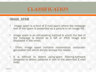 IMAGE SPAM
 Image spam is a kind of E-mail spam where the message
text of the spam is presented as a picture in an image file.
 Image spam is an obfuscating method in which the text of
the message is stored as a GIF or JPEG image and
displayed in the email.
 Often, image spam contains nonsensical, computer-
generated text which simply annoys the reader.
 It is difficult to detect using spam filtering software
designed to detect patterns in text in the plain-text E-mail
body.
10/29/15 8
 