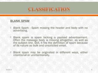 BLANK SPAM
 Blank Spam - Spam missing the header and body with no
advertising.
 Blank spam is spam lacking a payload advertisement.
Often the message body is missing altogether, as well as
the subject line. Still, it fits the definition of spam because
of its nature as bulk and unsolicited email.
 Blank spam may be originated in different ways, either
intentional or unintentionally.
10/29/15 9
 