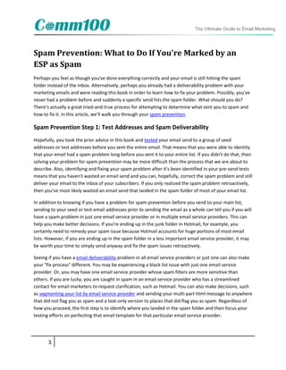 Spam Prevention: What to Do If You're Marked by an
ESP as Spam
Perhaps you feel as though you've done everything correctly and your email is still hitting the spam
folder instead of the inbox. Alternatively, perhaps you already had a deliverability problem with your
marketing emails and were reading this book in order to learn how to fix your problem. Possibly, you've
never had a problem before and suddenly a specific send hits the spam folder. What should you do?
There's actually a great tried-and-true process for attempting to determine what sent you to spam and
how to fix it. In this article, we'll walk you through your spam prevention.

Spam Prevention Step 1: Test Addresses and Spam Deliverability
Hopefully, you took the prior advice in this book and tested your email send to a group of seed
addresses or test addresses before you sent the entire email. That means that you were able to identity
that your email had a spam problem long before you sent it to your entire list. If you didn't do that, then
solving your problem for spam prevention may be more difficult than the process that we are about to
describe. Also, identifying and fixing your spam problem after it's been identified in your pre-send tests
means that you haven't wasted an email send and you can, hopefully, correct the spam problem and still
deliver your email to the inbox of your subscribers. If you only realized the spam problem retroactively,
then you've most likely wasted an email send that landed in the spam folder of most of your email list.

In addition to knowing if you have a problem for spam prevention before you send to your main list,
sending to your seed or test email addresses prior to sending the email as a whole can tell you if you will
have a spam problem in just one email service provider or in multiple email service providers. This can
help you make better decisions. If you're ending up in the junk folder in Hotmail, for example, you
certainly need to remedy your spam issue because Hotmail accounts for huge portions of most email
lists. However, if you are ending up in the spam folder in a less important email service provider, it may
be worth your time to simply send anyway and fix the spam issues retroactively.

Seeing if you have a email deliverability problem in all email service providers or just one can also make
your "fix process" different. You may be experiencing a black list issue with just one email service
provider. Or, you may have one email service provider whose spam filters are more sensitive than
others. If you are lucky, you are caught in spam in an email service provider who has a streamlined
contact for email marketers to request clarification, such as Hotmail. You can also make decisions, such
as segmenting your list by email service provider and sending your multi-part html message to anywhere
that did not flag you as spam and a text-only version to places that did flag you as spam. Regardless of
how you proceed, the first step is to identify where you landed in the spam folder and then focus your
testing efforts on perfecting that email template for that particular email service provider.




       1
 
