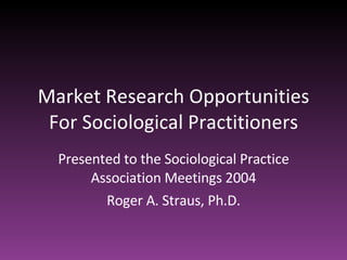 Market Research Opportunities For Sociological Practitioners Presented to the Sociological Practice Association Meetings 2...