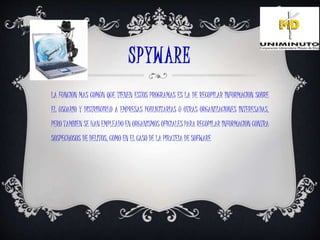 SPYWARE
LA FUNCION MAS COMUN QUE TIENEN ESTOS PROGRAMAS ES LA DE RECOPILAR INFORMACION SOBRE
EL USUARIO Y DISTRIBUIRLO A EMPRESAS PUBLICITARIAS U OTRAS ORGANIZACIONES INTERESADAS,
PERO TAMBIEN SE HAN EMPLEADO EN ORGANISMOS OFICIALES PARA RECOPILAR INFORMACION CONTRA
SOSPECHOSOS DE DELITOS, COMO EN EL CASO DE LA PIRATEIA DE SOFWARE
 
