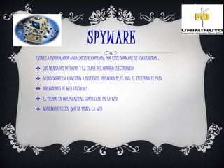 SPYWARE
ENTRE LA INFORMACION USUALMETE RECOPILADA POR ESTE SOFWARE SE ENCUENTRAN :
 LOS MENSAJES DE DATOS Y LA CLAVE DEL CORREO ELECTRONICO
 DATOS SOBRE LA CONEXIÓN A INTERNET: DIRECCION IP, EL DNS, EL TELEFONO EL PAIS
 DIRECCIONES DE WEB VISITADAS
 EL TIEMPO EN QUE MANTIENE CONECTADO EN LA WEB
 NUMERO DE VECES QUE SE VISITA LA WEB
 