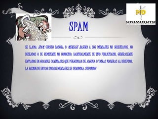 SPAM
SE LLAMA SPAM, CORREO BASURA O MENSAJE BASURA A LOS MENSAJES NO SOLICITADOS, NO
DESEADOS O DE REMITENTE NO CONOCIDO, HABITUALMENTE DE TIPO PUBLICITARIO, GENERALENTE
ENVIADOS EN GRANDES CANTIDADES QUE PERJUDICAN DE ALGUNA O VAIRAS MANERAS AL RECEPTOR.
LA ACCION DE ENVIAR DICHOS MENSAJES SE DENOMINA SPAMMING
 