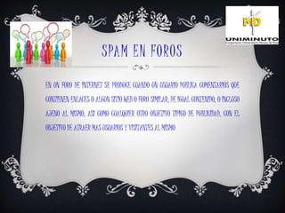 SPAM EN FOROS
EN UN FORO DE INTERNET SE PRODUCE CUANDO UN USUARIO PUBLICA COMENTARIOS QUE
CONTIENEN ENLACES O ALGUN SITIO WEB O FORO SIMILAR, DE IGUAL CONTENIDO, O INCLUSO
AJENO AL MISMO, ASI COMO CUALQUIER OTRO OBJETIVO TIPICO DE PUBLICIDAD, CON EL
OBJETIVO DE ATRAER MAS USUARIOS Y VISITANTES AL MISMO
 