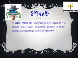 SPYWARE
EL SPYWARE O PROGRAMA ESPÍA ES UN SOFTWARE QUE RECOPILA INFORMACIÓN DE UN
ORDENADOR Y DESPUÉS TRANSMITE ESTA INFORMACIÓN A UNA ENTIDAD EXTERNA SIN EL
CONOCIMIENTO O EL CONSENTIMIENTO DEL PROPIETARIO DEL ORDENADOR
 
