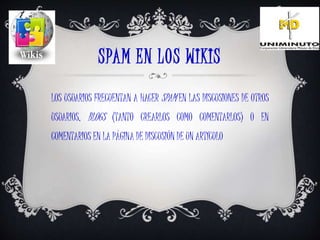 SPAM EN LOS WIKIS
LOS USUARIOS FRECUENTAN A HACER SPAM EN LAS DISCUSIONES DE OTROS
USUARIOS, BLOGS (TANTO CREARLOS COMO COMENTARLOS) O EN
COMENTARIOS EN LA PÁGINA DE DISCUSIÓN DE UN ARTÍCULO
 