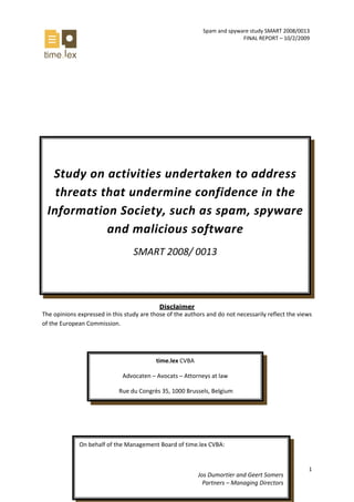                                                     
                                                             Spam and spyware study SMART 2008/0013 
                                                                           FINAL REPORT – 10/2/2009 
                                                        

              
                                                    
 
 

 

                   

 

 

 

                                                                                                        
   Study on activities undertaken to address 
 
    threats that undermine confidence in the 
 

 
  Information Society, such as spam, spyware 
             and malicious software  
 
                                  SMART 2008/ 0013 
 

                                                   
 

                                            Disclaimer
The opinions expressed in this study are those of the authors and do not necessarily reflect the views 
of the European Commission. 

 

 
                                         time.lex CVBA 
                                                   
                              Advocaten – Avocats – Attorneys at law 
                                                   
                             Rue du Congrès 35, 1000 Brussels, Belgium 
                                                   

                                                    

                                                    

              On behalf of the Management Board of time.lex CVBA: 
                                                

               
                                                                                                     1 
                                                           Jos Dumortier and Geert Somers 
                                                             Partners – Managing Directors  
 