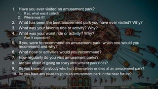 1. Have you ever visited an amusement park?
1. If so, what was it called?
2. Where was it?
2. What has been the best amusement park you have ever visited? Why?
3. What was your favorite ride or activity? Why?
4. What was your worst ride or activity? Why?
1. Was it expensive?
5. If you were to recommend an amusement park, which one would you
recommend and why?
6. What rides or activities would you recommend?
7. How regularly do you visit amusement parks?
8. Are you afraid of going on scary amusement park rides?
9. Do you know of anybody who hurt themselves or died at an amusement park?
10. Do you have any plans to go to an amusement park in the near future?
 