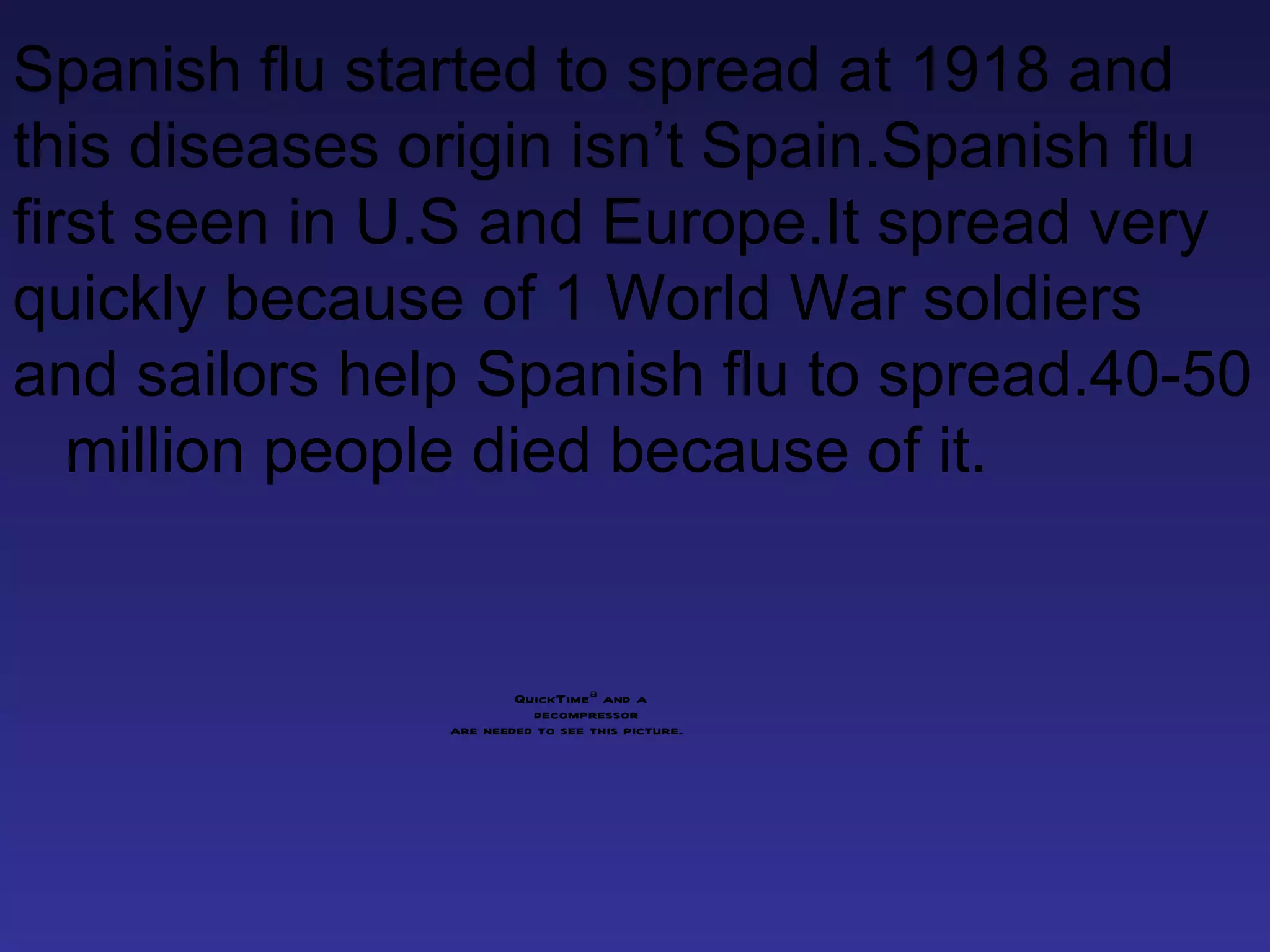 Spanish flu started to spread at 1918 and this diseases origin isn’t Spain.Spanish flu first seen in U.S and Europe.It spread very quickly because of 1 World War soldiers and sailors help Spanish flu to spread.40-50  million people died because of it. 
