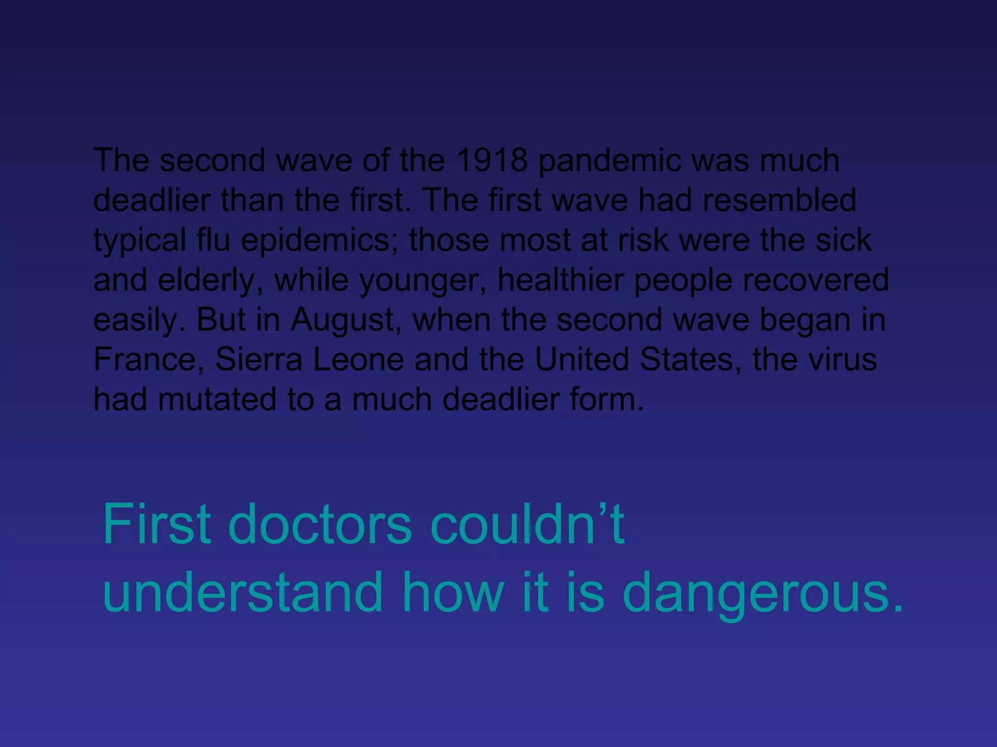 The second wave of the 1918 pandemic was much deadlier than the first. The first wave had resembled typical flu epidemics; those most at risk were the sick and elderly, while younger, healthier people recovered easily. But in August, when the second wave began in France, Sierra Leone and the United States, the virus had mutated to a much deadlier form. First doctors couldn’t understand how it is dangerous. 
