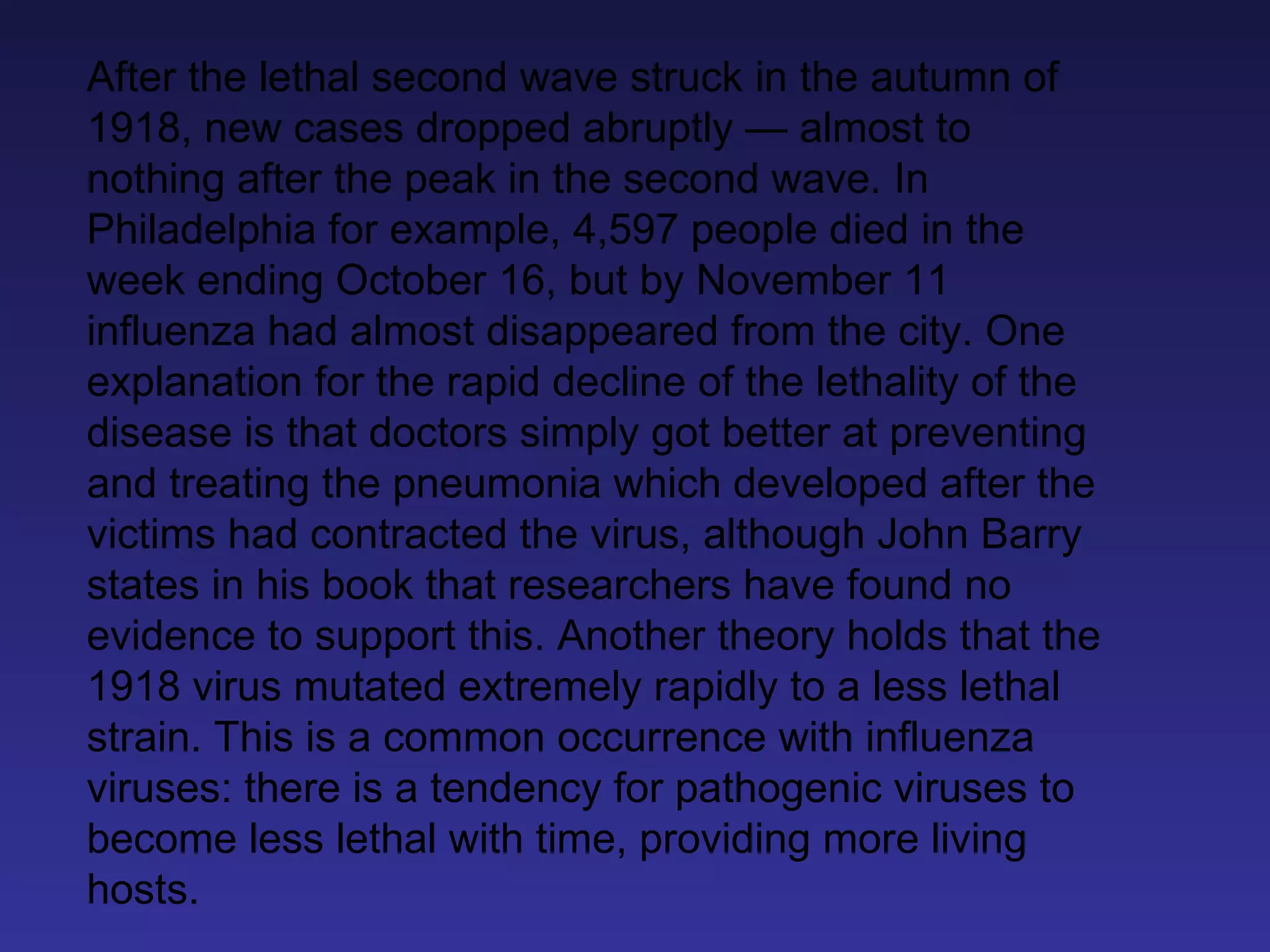 After the lethal second wave struck in the autumn of 1918, new cases dropped abruptly — almost to nothing after the peak in the second wave. In Philadelphia for example, 4,597 people died in the week ending October 16, but by November 11 influenza had almost disappeared from the city. One explanation for the rapid decline of the lethality of the disease is that doctors simply got better at preventing and treating the pneumonia which developed after the victims had contracted the virus, although John Barry states in his book that researchers have found no evidence to support this. Another theory holds that the 1918 virus mutated extremely rapidly to a less lethal strain. This is a common occurrence with influenza viruses: there is a tendency for pathogenic viruses to become less lethal with time, providing more living hosts. 