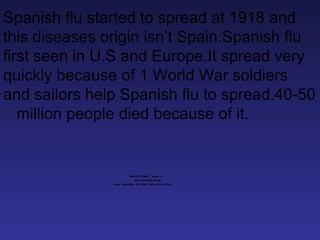 Spanish flu started to spread at 1918 and this diseases origin isn’t Spain.Spanish flu first seen in U.S and Europe.It spread very quickly because of 1 World War soldiers and sailors help Spanish flu to spread.40-50  million people died because of it. 