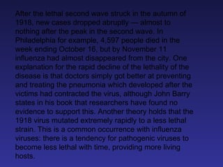 After the lethal second wave struck in the autumn of 1918, new cases dropped abruptly — almost to nothing after the peak in the second wave. In Philadelphia for example, 4,597 people died in the week ending October 16, but by November 11 influenza had almost disappeared from the city. One explanation for the rapid decline of the lethality of the disease is that doctors simply got better at preventing and treating the pneumonia which developed after the victims had contracted the virus, although John Barry states in his book that researchers have found no evidence to support this. Another theory holds that the 1918 virus mutated extremely rapidly to a less lethal strain. This is a common occurrence with influenza viruses: there is a tendency for pathogenic viruses to become less lethal with time, providing more living hosts. 