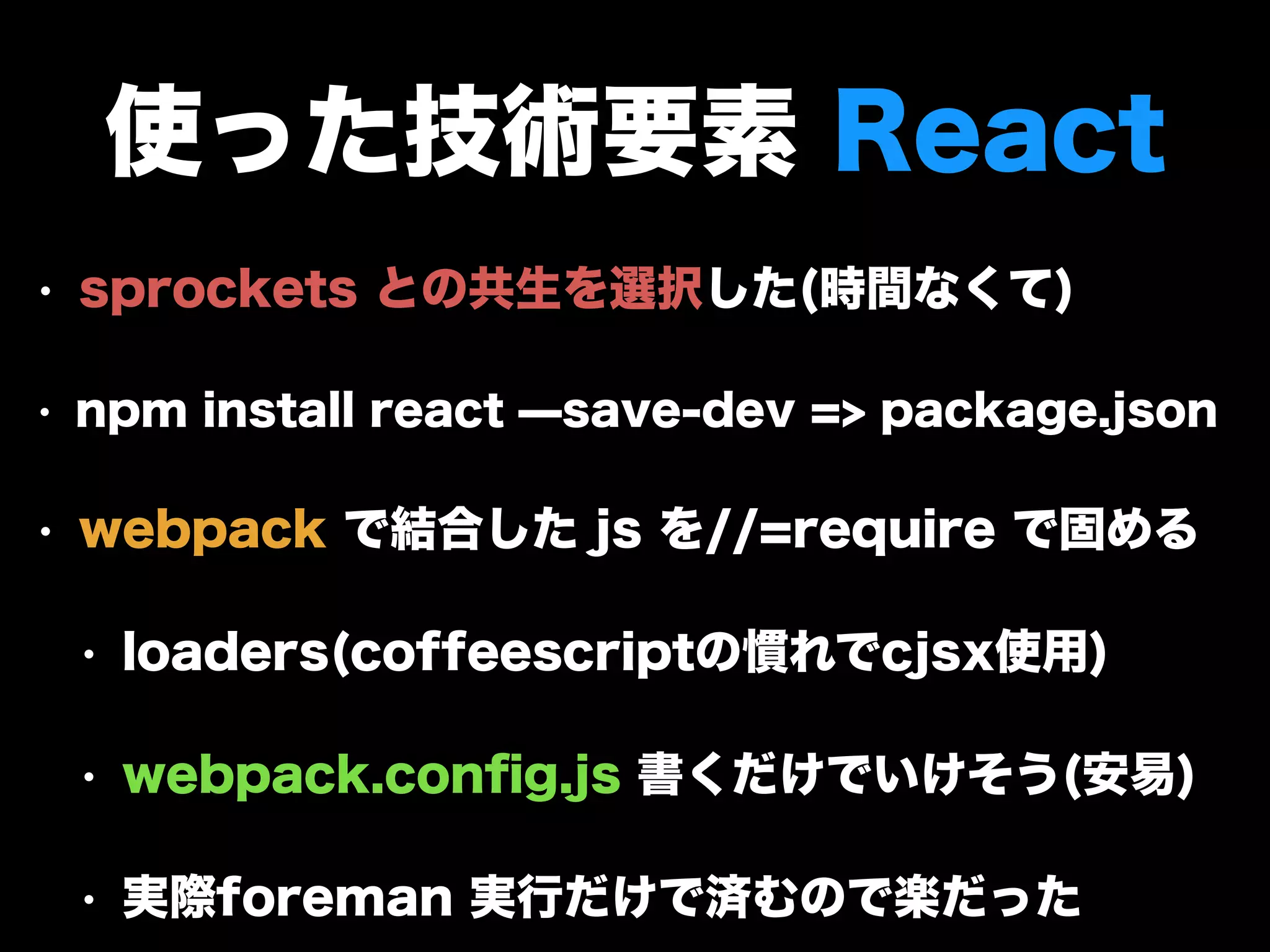 使った技術要素 React
• sprockets との共生を選択した(時間なくて)
• npm install react ̶save-dev => package.json
• webpack で結合した js を//=require で固める
• loaders(coffeescriptの慣れでcjsx使用)
• webpack.conﬁg.js 書くだけでいけそう(安易)
• 実際foreman 実行だけで済むので楽だった
 