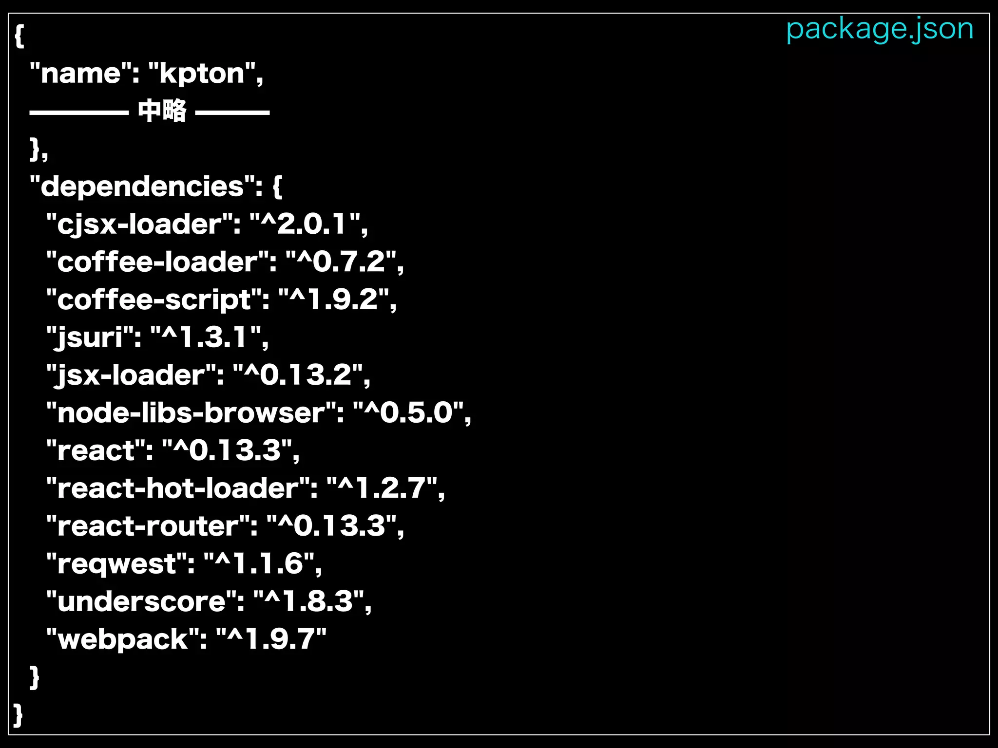 {
"name": "kpton",
̶̶̶̶ 中略 ̶̶̶
},
"dependencies": {
"cjsx-loader": "^2.0.1",
"coffee-loader": "^0.7.2",
"coffee-script": "^1.9.2",
"jsuri": "^1.3.1",
"jsx-loader": "^0.13.2",
"node-libs-browser": "^0.5.0",
"react": "^0.13.3",
"react-hot-loader": "^1.2.7",
"react-router": "^0.13.3",
"reqwest": "^1.1.6",
"underscore": "^1.8.3",
"webpack": "^1.9.7"
}
}
package.json
 