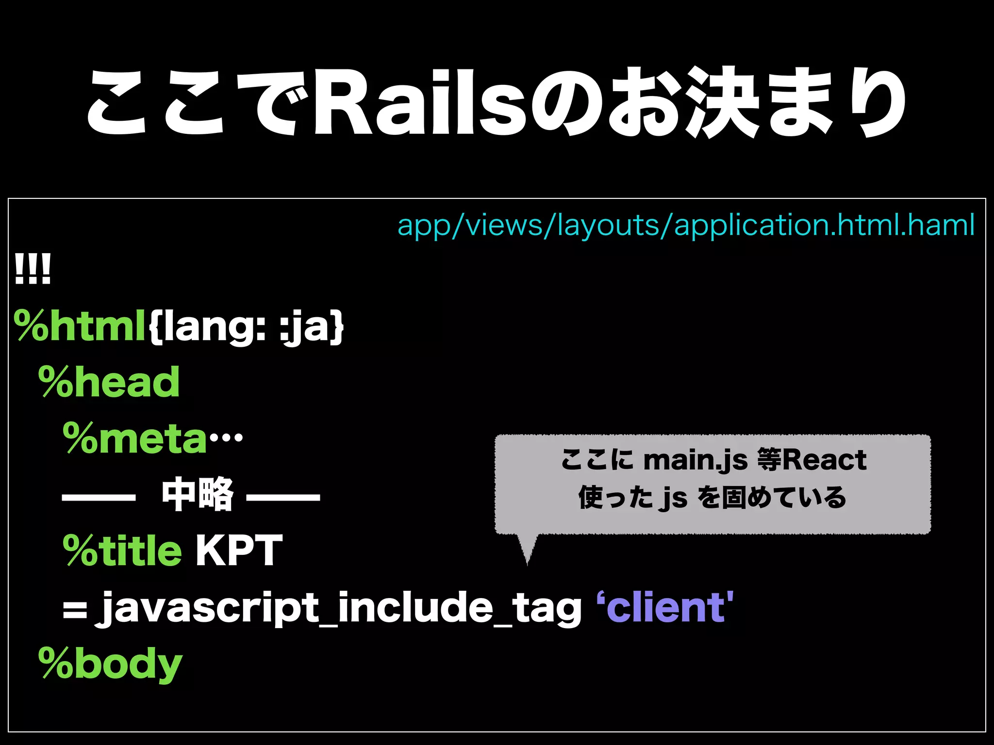ここでRailsのお決まり
!!!
%html{lang: :ja}
%head
%meta…
̶̶ 中略 ̶̶
%title KPT
= javascript_include_tag client'
%body
app/views/layouts/application.html.haml
ここに main.js 等React
使った js を固めている
 