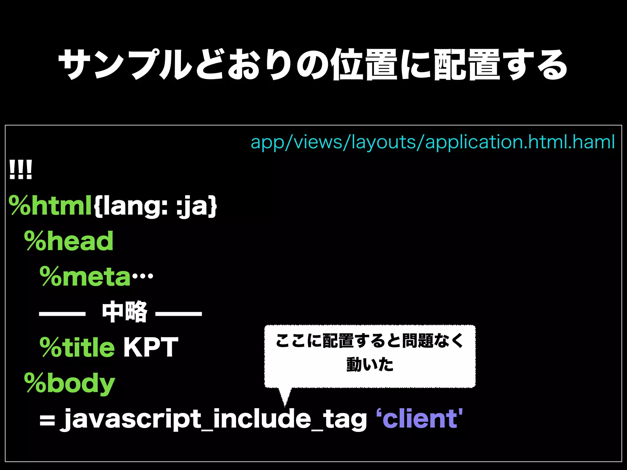 サンプルどおりの位置に配置する
!!!
%html{lang: :ja}
%head
%meta…
̶̶ 中略 ̶̶
%title KPT
%body
= javascript_include_tag client'
app/views/layouts/application.html.haml
ここに配置すると問題なく
動いた
 