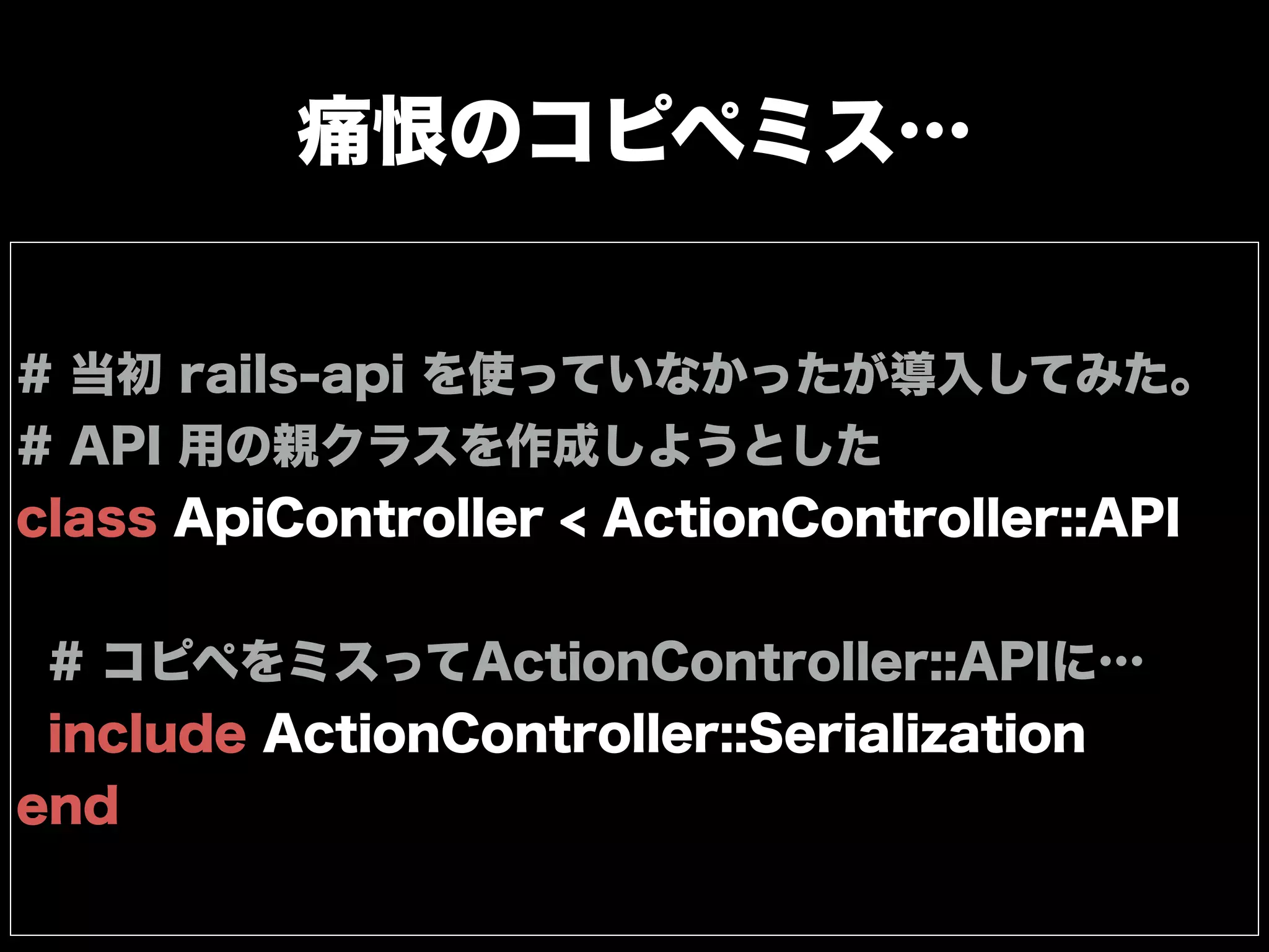 痛恨のコピペミス…
# 当初 rails-api を使っていなかったが導入してみた。
# API 用の親クラスを作成しようとした
class ApiController < ActionController::API
# コピペをミスってActionController::APIに…
include ActionController::Serialization
end
 