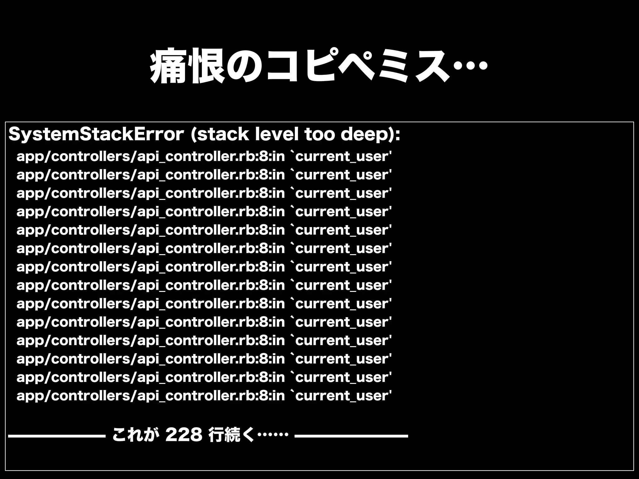 痛恨のコピペミス…
SystemStackError (stack level too deep):
app/controllers/api_controller.rb:8:in `current_user'
app/controllers/api_controller.rb:8:in `current_user'
app/controllers/api_controller.rb:8:in `current_user'
app/controllers/api_controller.rb:8:in `current_user'
app/controllers/api_controller.rb:8:in `current_user'
app/controllers/api_controller.rb:8:in `current_user'
app/controllers/api_controller.rb:8:in `current_user'
app/controllers/api_controller.rb:8:in `current_user'
app/controllers/api_controller.rb:8:in `current_user'
app/controllers/api_controller.rb:8:in `current_user'
app/controllers/api_controller.rb:8:in `current_user'
app/controllers/api_controller.rb:8:in `current_user'
app/controllers/api_controller.rb:8:in `current_user'
app/controllers/api_controller.rb:8:in `current_user'
̶̶̶̶̶̶ これが 228 行続く…… ̶̶̶̶̶̶̶
 