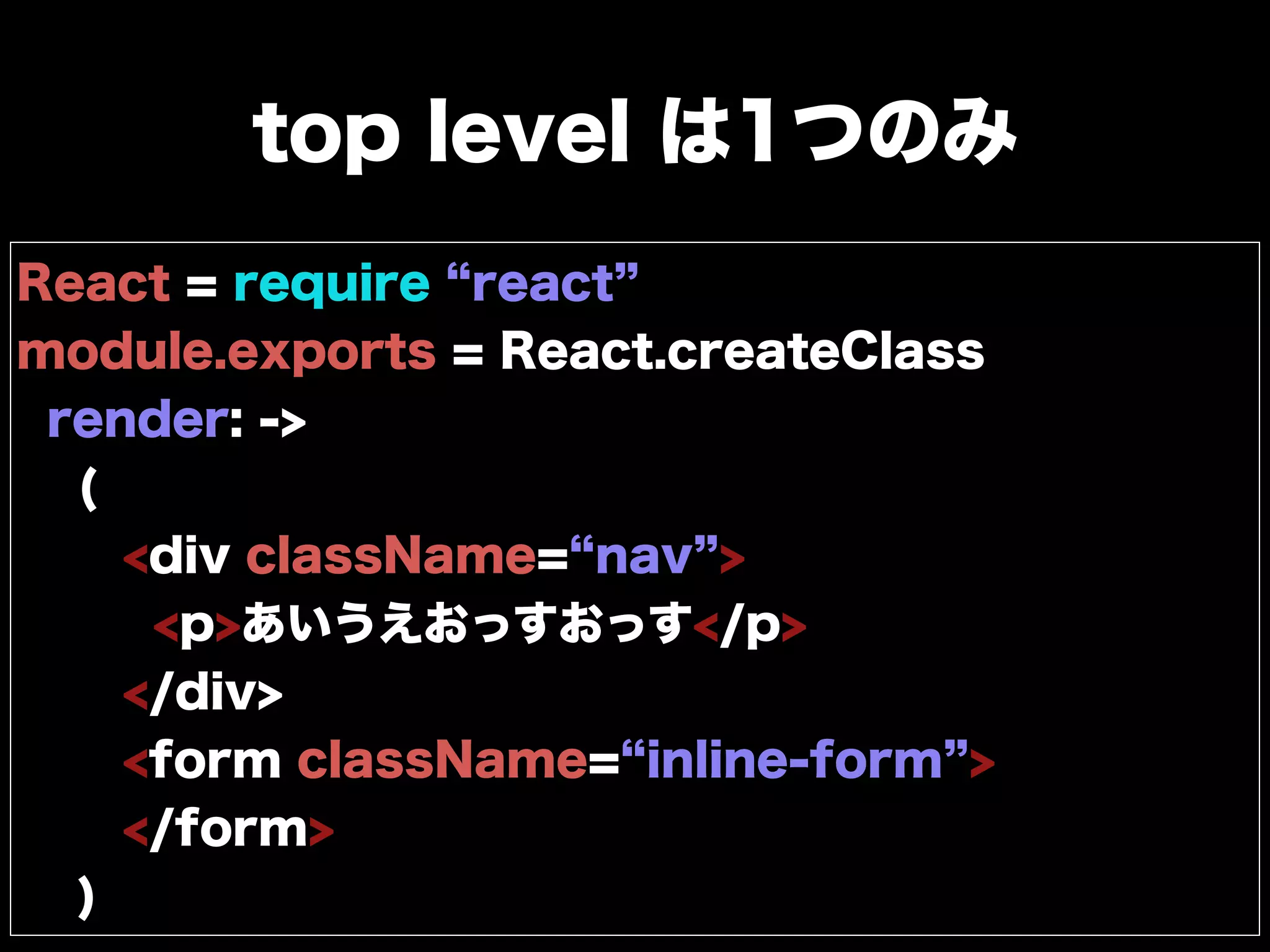 top level は1つのみ
React = require react
module.exports = React.createClass
render: ->
(
<div className= nav >
<p>あいうえおっすおっす</p>
</div>
<form className= inline-form >
</form>
)
 