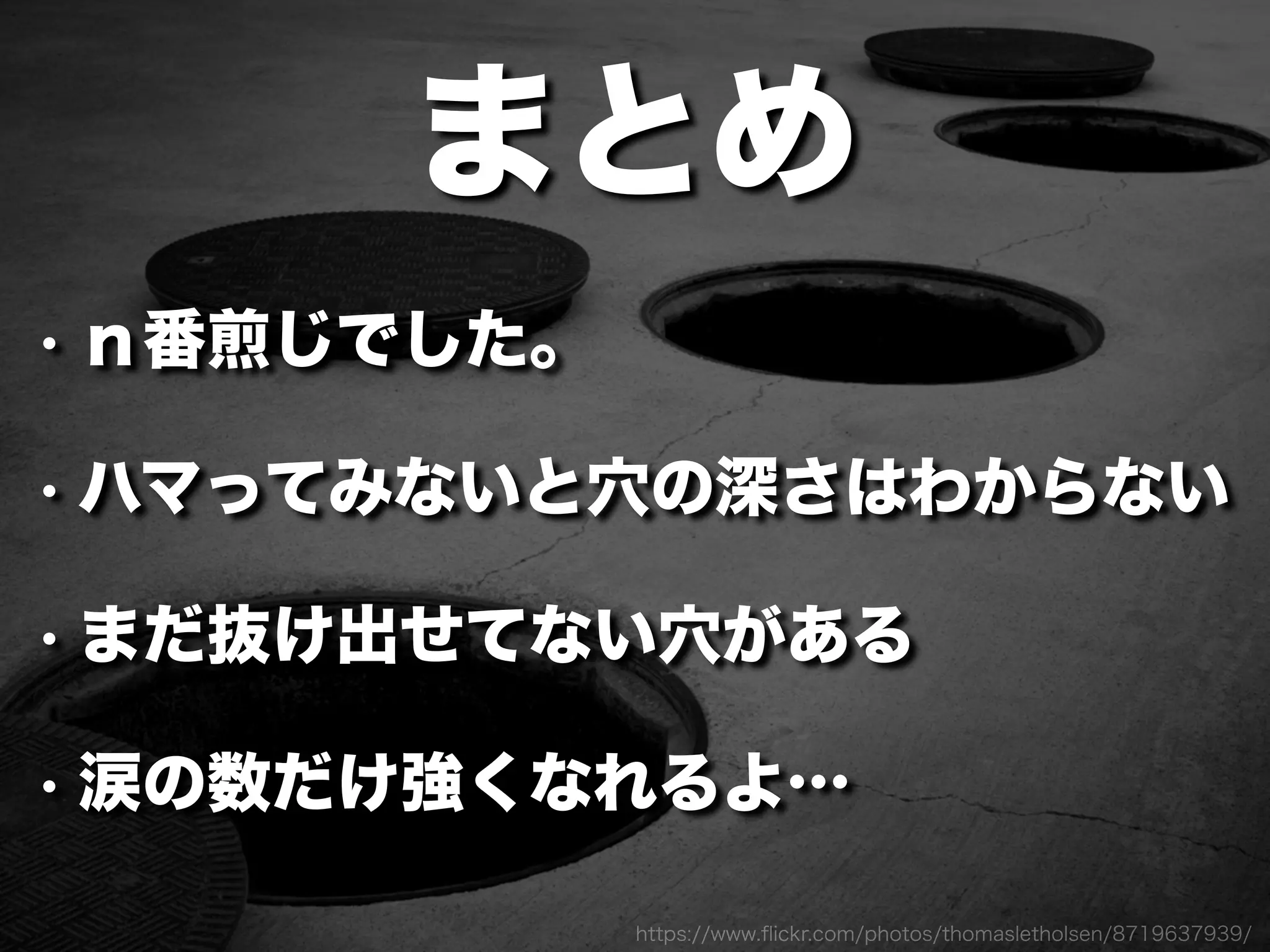 https://www.ﬂickr.com/photos/thomasletholsen/8719637939/
まとめ
• ｎ番煎じでした。
• ハマってみないと穴の深さはわからない
• まだ抜け出せてない穴がある
• 涙の数だけ強くなれるよ…
 