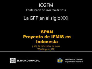 ICGFM
      Conferencia de invierno de 2011

    La GFP en el siglo XXI

           SPAN
    Proyecto de IFMIS en
         Indonesia
          5 al 7 de diciembre de 2011
                Washington, DC


                                        Ministerio de Finanzas
EL BANCO MUNDIAL                        República de Indonesia
 