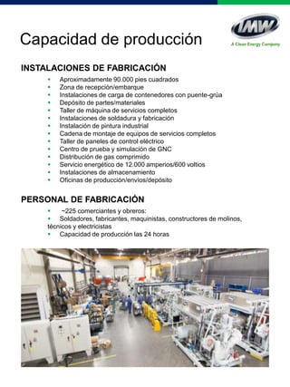 Capacidad de producción
INSTALACIONES DE FABRICACIÓN
 Aproximadamente 90.000 pies cuadrados
 Zona de recepción/embarque
 Instalaciones de carga de contenedores con puente-grúa
 Depósito de partes/materiales
 Taller de máquina de servicios completos
 Instalaciones de soldadura y fabricación
 Instalación de pintura industrial
 Cadena de montaje de equipos de servicios completos
 Taller de paneles de control eléctrico
 Centro de prueba y simulación de GNC
 Distribución de gas comprimido
 Servicio energético de 12.000 amperios/600 voltios
 Instalaciones de almacenamiento
 Oficinas de producción/envíos/depósito
PERSONAL DE FABRICACIÓN
 ~225 comerciantes y obreros:
 Soldadores, fabricantes, maquinistas, constructores de molinos,
técnicos y electricistas
 Capacidad de producción las 24 horas
 