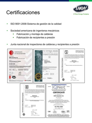 Certificaciones
 ISO 9001:2008 Sistema de gestión de la calidad
 Sociedad americana de ingenieros mecánicos
 Fabricación y montaje de calderas
 Fabricación de recipientes a presión
 Junta nacional de inspectores de calderas y recipientes a presión
 